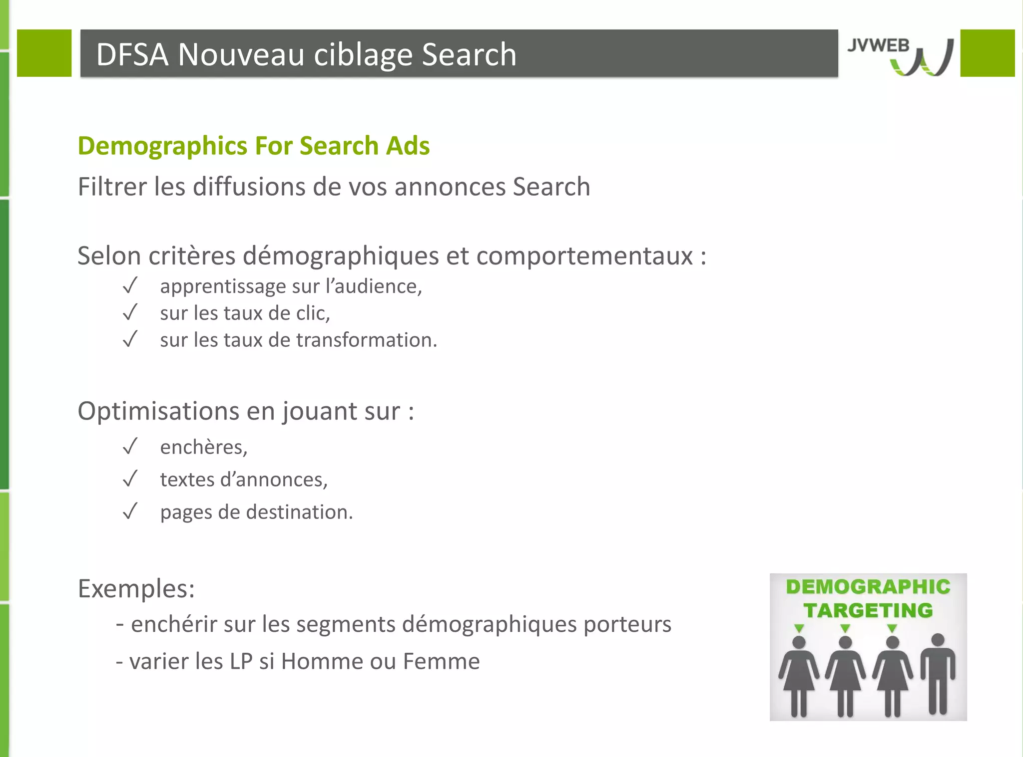 DFSA Nouveau ciblage Search
Demographics For Search Ads
Filtrer les diffusions de vos annonces Search
Selon critères démographiques et comportementaux :
✓ apprentissage sur l’audience,
✓ sur les taux de clic,
✓ sur les taux de transformation.
Optimisations en jouant sur :
✓ enchères,
✓ textes d’annonces,
✓ pages de destination.
Exemples:
- enchérir sur les segments démographiques porteurs
- varier les LP si Homme ou Femme
 