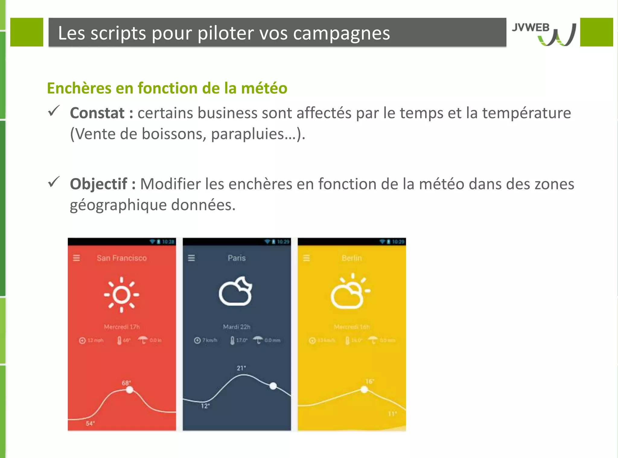 Les scripts pour piloter vos campagnes
Enchères en fonction de la météo
 Constat : certains business sont affectés par le temps et la température
(Vente de boissons, parapluies…).
 Objectif : Modifier les enchères en fonction de la météo dans des zones
géographique données.
 