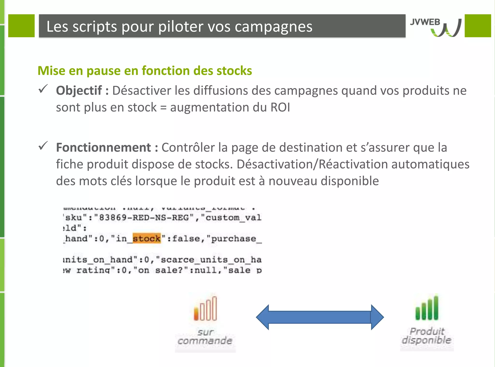 Les scripts pour piloter vos campagnes
Mise en pause en fonction des stocks
 Objectif : Désactiver les diffusions des campagnes quand vos produits ne
sont plus en stock = augmentation du ROI
 Fonctionnement : Contrôler la page de destination et s’assurer que la
fiche produit dispose de stocks. Désactivation/Réactivation automatiques
des mots clés lorsque le produit est à nouveau disponible
 