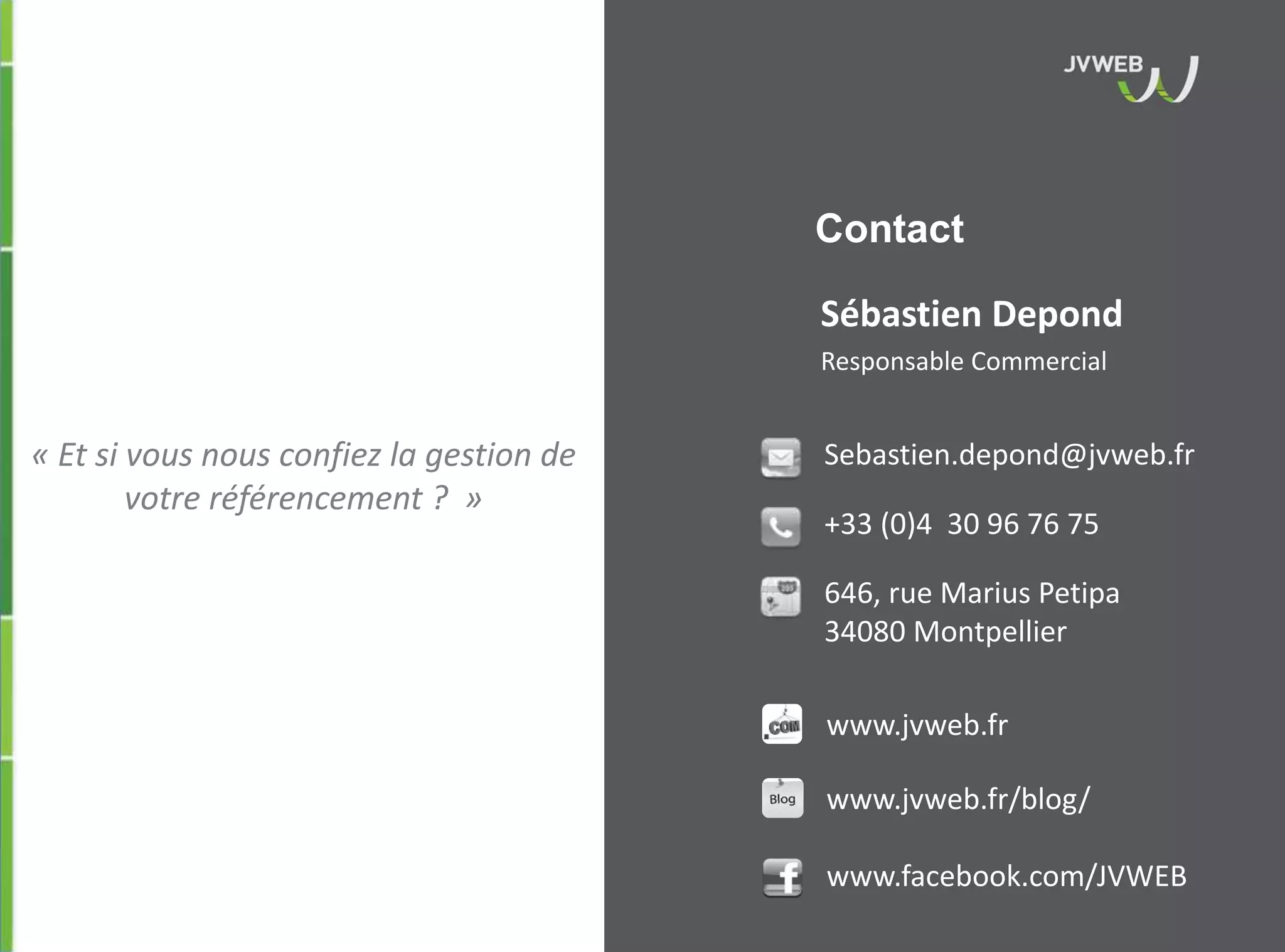 646, rue Marius Petipa
34080 Montpellier
www.facebook.com/JVWEB
Contact
www.jvweb.fr
www.jvweb.fr/blog/
Sebastien.depond@jvweb.fr
+33 (0)4 30 96 76 75
Sébastien Depond
Responsable Commercial
« Et si vous nous confiez la gestion de
votre référencement ? »
 