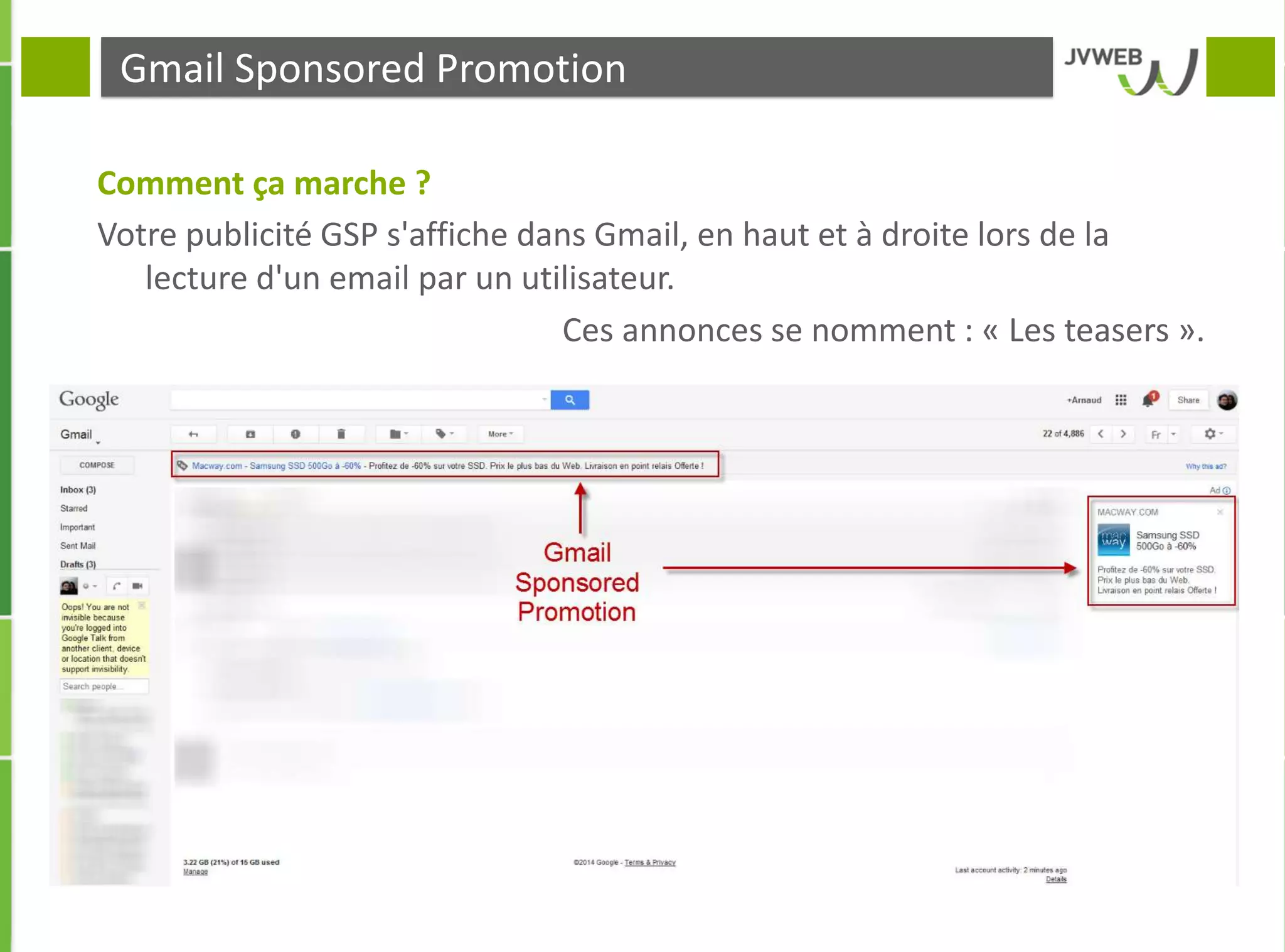 Gmail Sponsored Promotion
Comment ça marche ?
Votre publicité GSP s'affiche dans Gmail, en haut et à droite lors de la
lecture d'un email par un utilisateur.
Ces annonces se nomment : « Les teasers ».
 