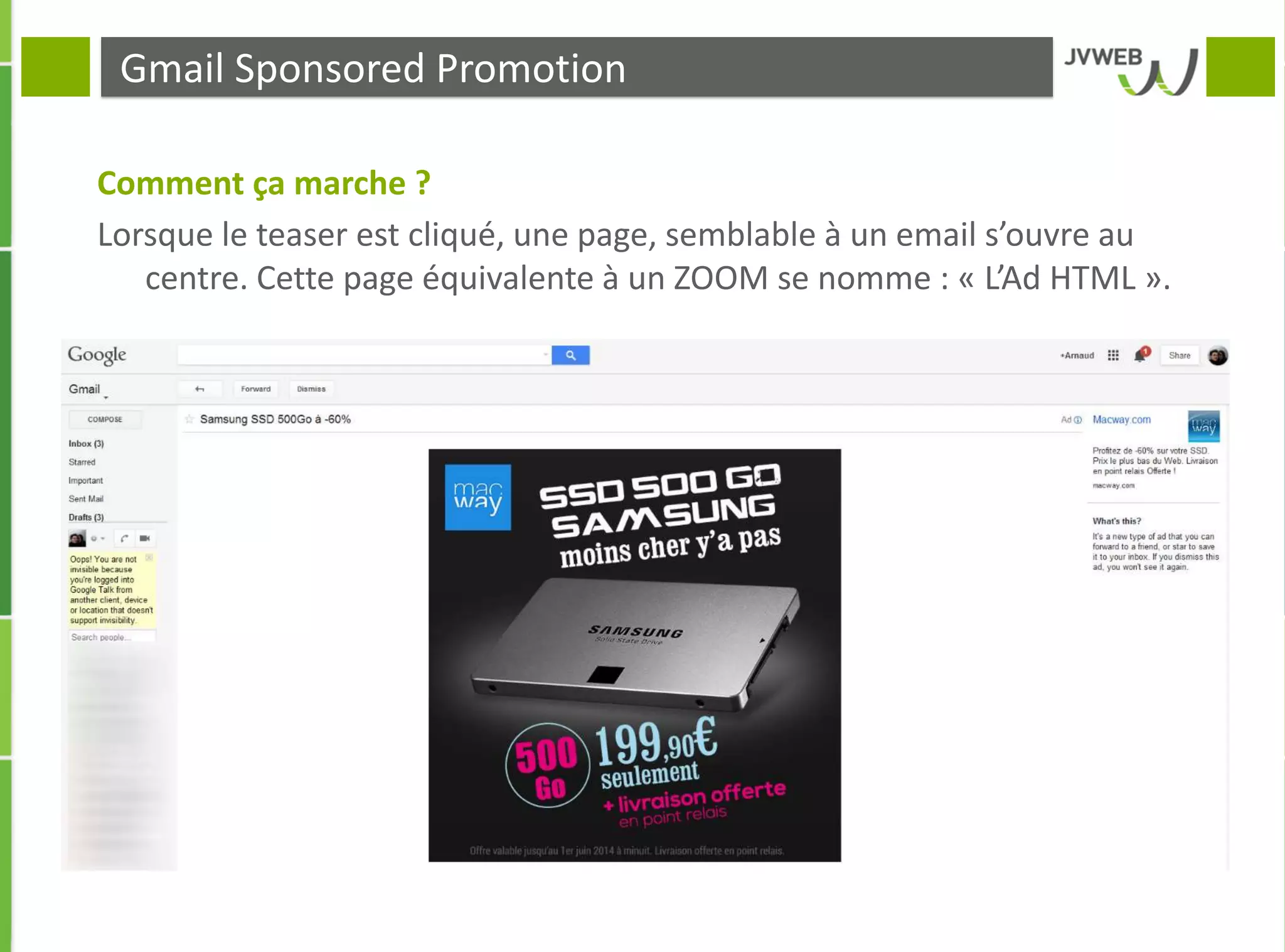 Gmail Sponsored Promotion
Comment ça marche ?
Lorsque le teaser est cliqué, une page, semblable à un email s’ouvre au
centre. Cette page équivalente à un ZOOM se nomme : « L’Ad HTML ».
 