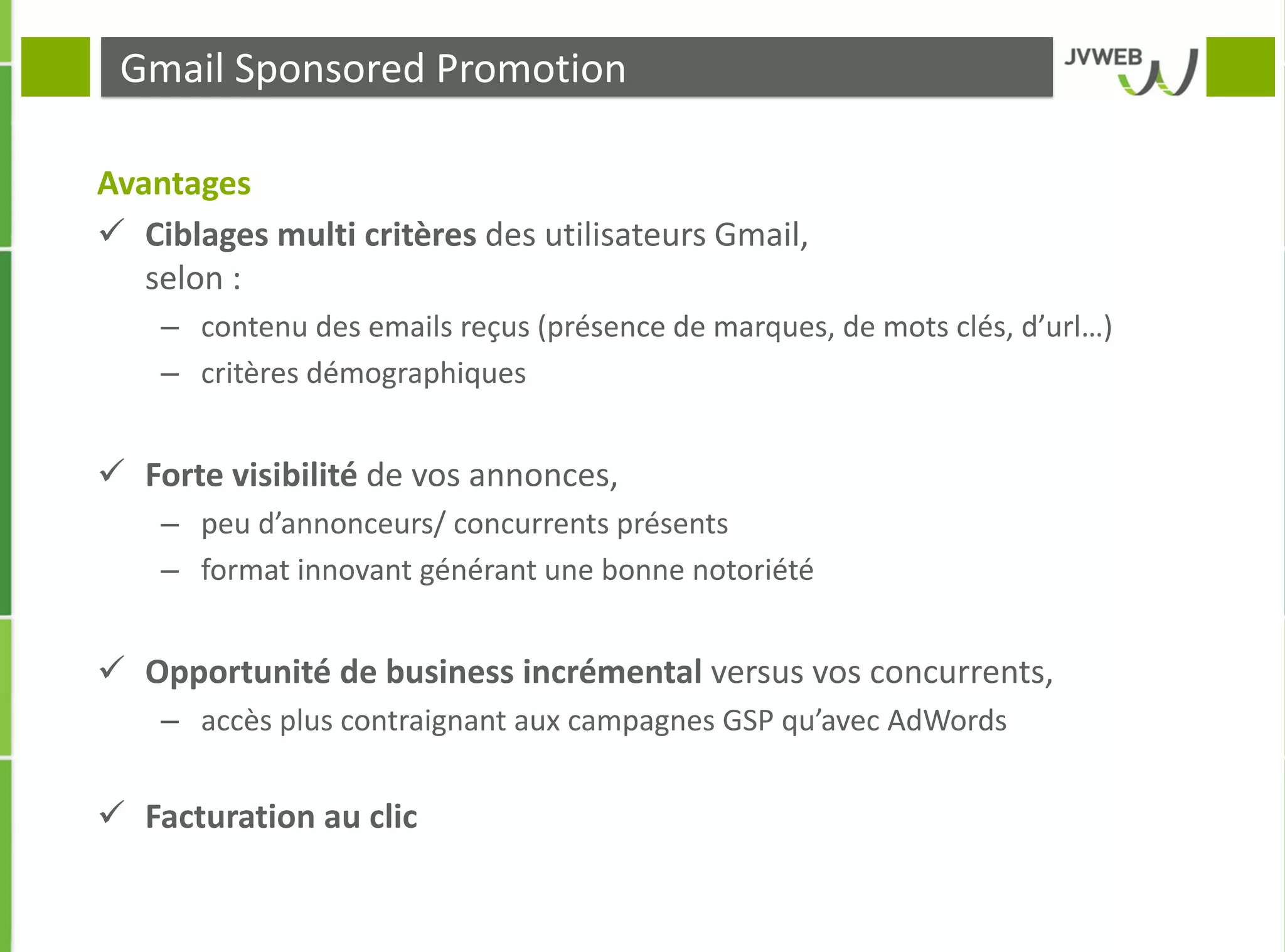 Gmail Sponsored Promotion
Avantages
 Ciblages multi critères des utilisateurs Gmail,
selon :
– contenu des emails reçus (présence de marques, de mots clés, d’url…)
– critères démographiques
 Forte visibilité de vos annonces,
– peu d’annonceurs/ concurrents présents
– format innovant générant une bonne notoriété
 Opportunité de business incrémental versus vos concurrents,
– accès plus contraignant aux campagnes GSP qu’avec AdWords
 Facturation au clic
 