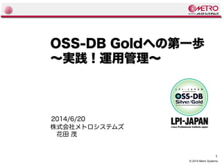 1
© 2014 Metro Systems.
OSS-DB Goldへの第一歩
〜実践！運用管理〜
株式会社メトロシステムズ
　花田 茂
2014/6/20
 