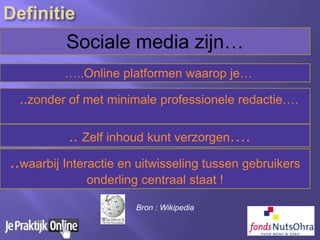 Sociale media zijn…
…..Online platformen waarop je…
..waarbij Interactie en uitwisseling tussen gebruikers
onderling centraal staat !
..zonder of met minimale professionele redactie….
.. Zelf inhoud kunt verzorgen….
Bron : Wikipedia
 