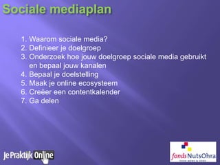 1. Waarom sociale media?
2. Definieer je doelgroep
3. Onderzoek hoe jouw doelgroep sociale media gebruikt
en bepaal jouw kanalen
4. Bepaal je doelstelling
5. Maak je online ecosysteem
6. Creëer een contentkalender
7. Ga delen
Sociale mediaplan
 