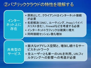• 原則として、クライアントはインターネット接続
が必要
• 名前解決（DNS）、ルーティング、Proxy（バイパ
スリスト含む）、Firewallなどを考慮する必要
• インターネットトラフィックは確実に増大
• 同時接続セッション数も増加
インター
ネット上に
存在
• 膨大なIPアドレス空間と、増加し続けるサー
ビスネットワーク
• 全ユーザーとも単一のURLを利用。URLフィ
ルタリングへの影響への考慮が必要
共有型の
サービス
 
