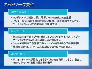 • IPアドレスでの制御は既に限界。MicrosoftもURLを推奨
• インターネット抜けを許容できない場合、URLを認識できるアプリ
ケーションFirewallでの対応が今後の主流
L3SW/Firewall
• 認証Proxyは一部アプリが対応していない（要バイパス）。アプリ
ケーションがProxy自体を認識しない物も有り。
• Outlook利用時の予定表でのセッション枯渇のトラブル事例多し
• 問題発生時はバイパスして試験して切り分ける必要あり
Proxyサーバ
• デフォルトルートが設定できるタイプの物を利用。できない場合は
Proxyしかないが前述の通り制約あり
VPNサービス
 