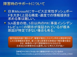 日本Microsoftにサービス正常性ダッシュボー
ドを大きく上回る精度・速度での情報提供を
求める事は難しい。
SLA返金の他、5日以内のPIR（事後インシデン
トレビュー）の開示が保証されているが根本
原因が特定できない場合も有る。
保守契約内容に関わらず、障害が発生したらベンダの人間を呼び出
したり定期報告を要求。直った後も営業担当者経由で報告書を提出
させ、納得のいくまで調査報告をさせるなどの
日本式(?)の障害対応は通用しないと考えた方が良い
【参考】マイクロソフトはいかに顧客をサポートしているのか
http://www.itmedia.co.jp/enterprise/articles/1305/29/news016_2.html
 