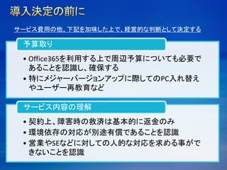• Office365を利用する上で周辺予算についても必要で
あることを認識し、確保する
• 特にメジャーバージョンアップに際してのPC入れ替え
やユーザー再教育など
予算取り
• 契約上、障害時の救済は基本的に返金のみ
• 環境依存の対応が別途有償であることを認識
• 営業やSEなどに対しての人的な対応を求める事がで
きないことを認識
サービス内容の理解
サービス費用の他、下記を加味した上で、経営的な判断として決定する
 