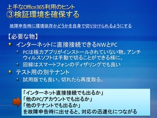 故障申告時に環境依存かどうかを自身で切り分けられるようにする
【必要な物】
インターネットに直接接続できるNWとPC
PCは極力アプリがインストールされていない物。アンチ
ウィルスソフトは手動で切ることができる様に。
回線はスマートフォンのディザリングでも良い
テスト用の別テナント
試用版でも良い。切れたら再度取る。
「インターネット直接接続でも出るか」
「他のPC/アカウントでも出るか」
「他のテナントでも出るか」
を故障申告時に出せると、対応の迅速化につながる
 