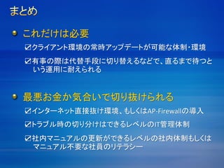 ☑クライアント環境の常時アップデートが可能な体制・環境
これだけは必要
☑有事の際は代替手段に切り替えるなどで、直るまで待つと
いう運用に耐えられる
最悪お金か気合いで切り抜けられる
☑インターネット直接抜け環境、もしくはAP-Firewallの導入
☑トラブル時の切り分けはできるレベルのIT管理体制
☑社内マニュアルの更新ができるレベルの社内体制もしくは
マニュアル不要な社員のリテラシー
 
