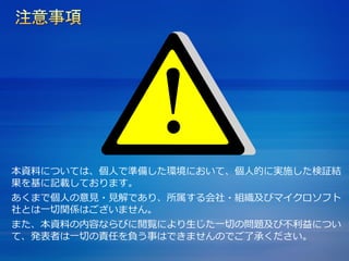 本資料については、個人で準備した環境において、個人的に実施した検証結
果を基に記載しております。
あくまで個人の意見・見解であり、所属する会社・組織及びマイクロソフト
社とは一切関係はございません。
また、本資料の内容ならびに閲覧により生じた一切の問題及び不利益につい
て、発表者は一切の責任を負う事はできませんのでご了承ください。
 
