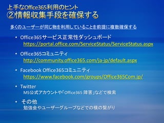 多くのユーザーが同じ物を利用していることを前提に複数確保する
• Office365サービス正常性ダッシュボード
https://portal.office.com/ServiceStatus/ServiceStatus.aspx
• Office365コミュニティ
http://community.office365.com/ja-jp/default.aspx
• Facebook Office365コミュニティ
https://www.facebook.com/groups/Office365Com.jp/
• Twitter
MS公式アカウントや「Office365 障害」などで検索
• その他
勉強会やユーザーグループなどでの横の繋がり
 