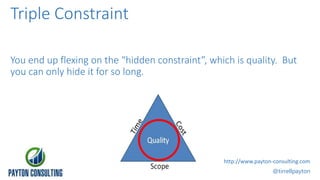 You end up flexing on the “hidden constraint”, which is quality. But
you can only hide it for so long.
@tirrellpayton
http://www.payton-consulting.com
Triple Constraint
 