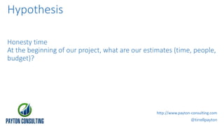 Hypothesis
Honesty time
At the beginning of our project, what are our estimates (time, people,
budget)?
@tirrellpayton
http://www.payton-consulting.com
 
