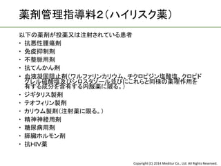 Copyright (C) 2014 Meditur Co., Ltd. All Rights Reserved.
薬剤管理指導料２（ハイリスク薬）
以下の薬剤が投薬又は注射されている患者
 抗悪性腫瘍剤
 免疫抑制剤
 不整脈用剤
 抗てんかん剤
 血液凝固阻止剤（ワルファリンカリウム、チクロピジン塩酸塩、クロピド
グレル硫酸塩及びシロスタゾール並びにこれらと同様の薬理作用を
有する成分を含有する内服薬に限る。）
 ジギタリス製剤
 テオフィリン製剤
 カリウム製剤（注射薬に限る。）
 精神神経用剤
 糖尿病用剤
 膵臓ホルモン剤
 抗ＨＩＶ薬
 