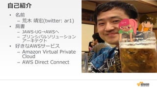自己紹介
• 名前
– 荒木 靖宏(twitter: ar1)
• 肩書
– JAWS-UG→AWSへ
– プリンシパルソリューション
アーキテクト
• 好きなAWSサービス
– Amazon Virtual Private
Cloud
– A...