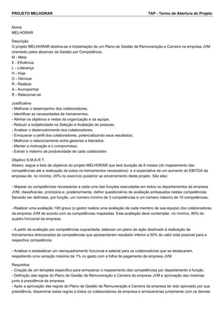 PROJETO MELHORAR TAP - Termo de Abertura do Projeto
Nome
MELHORAR
Descrição
O projeto MELHORAR destina-se à implantação de um Plano de Gestão de Remuneração e Carreira na empresa JVM
orientado pelos alicerces da Gestão por Competência.
M - Meta
E - Eficiência
L - Liderança
H - Hoje
O - Otimizar
R - Realizar
A - Acompanhar
R - Relacionar-se
Justificativa
- Melhorar o desempenho dos colaboradores;
- Identificar as necessidades de treinamentos;
- Alinhar os objetivos e metas da organização e da equipe;
- Reduzir a subjetividade na Seleção e Avaliação de pessoas;
- Analisar o desenvolvimento dos colaboradores;
- Enriquecer o perfil dos colaboradores, potencializando seus resultados;
- Melhorar o relacionamento entre gestores e liderados;
- Manter a motivação e o compromisso;
- Extrair o máximo de produtividade de cada colaborador.
Objetivo S.M.A.R.T.
Abaixo, segue a lista de objetivos do projeto MELHORAR que terá duração de 6 meses (do mapeamento das
competências até a realização de todos os treinamentos necessários) e a expectativa de um aumento do EBITDA da
empresa de, no mínimo, 20% no exercício posterior ao encerramento deste projeto. São eles:
- Mapear as competências necessárias a cada uma das funções executadas em todos os departamentos da empresa
JVM, classificá-las, priorizá-la e, posteriormente, definir questionários de avaliação embasados nestas competências.
Deverão ser definidas, por função, um número mínimo de 3 competências e um número máximo de 10 competências;
- Realizar uma avaliação 180 graus (o gestor realiza uma avaliação de cada membro de sua equipe) dos colaboradores
da empresa JVM de acordo com as competências mapeadas. Esta avaliação deve contemplar, no mínimo, 80% do
quadro funcional da empresa.
- A partir da avaliação por competências supracitada, elaborar um plano de ação destinado à realização de
treinamentos direcionados às competências que apresentaram resultado inferior a 50% do valor total possível para a
respectiva competência;
- Analisar e estabelecer um reenquadramento funcional e salarial para os colaboradores que se destacaram,
respeitando uma variação máxima de 1% no gasto com a folha de pagamento da empresa JVM.
Requisitos
- Criação de um template específico para armazenar o mapeamento das competências por departamento e função.
- Definição das regras do Plano de Gestão de Remuneração e Carreira da empresa JVM e aprovação das mesmas
junto à presidência da empresa.
- Após a aprovação das regras do Plano de Gestão de Remuneração e Carreira da empresa ter sido aprovado por sua
presidência, disseminar estas regras a todos os colaboradores da empresa e armazená-las juntamente com os demais
 