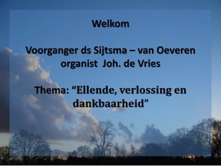 Welkom
Voorganger ds Sijtsma – van Oeveren
organist Joh. de Vries
Thema: “Ellende, verlossing en
dankbaarheid”
 