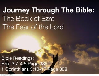 Journey Through The Bible:
The Book of Ezra
The Fear of the Lord
Bible Readings:
Ezra 3:7-4:5 Page 336
1 Corinthians 3:10-17 Page 808 1
Sunday, 29 June 2014
 