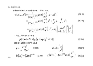 (2.218)
(2.219)
(2.194)
(2.220) (2.221)
(2.222) (2.222)
2.4
3 :
(2.194)
p(x∣µ ,σ
2
)=
1
(2πσ
2
)
1/2
exp{
(1
2σ
2
(x(µ)
2
}
=
1
(2πσ
2
)
1/2
exp{
(1
2σ
2
x
2
+
µ
σ
2
x(
1
2σ
2
µ
2
}
p(x∣η)=h(x)g (η)exp{ηT
u(x)}
η=
( µ/σ
2
(1/2σ
2) u(x)=
(x
x
2)
h(x)=(2π)
(1/2 g (η)=((2η2)
1/2
exp(
η1
2
4η2
)
=
1
(2πσ
2
)
1/2
exp(
(1
2σ
2
µ
2
)exp
{( µ/σ2
(1/2σ
2)
T
(x
x2)}
 