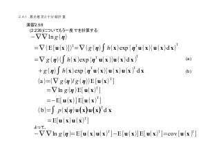 (a)
(b)
2.4.1
2.58
(2.226)
(∇ ∇ ln g(η)
=∇(E[u(x)])
T
=∇(g(η)∫h(x)exp{η
T
u(x)}u(x)d x)
T
=∇ g (η)(∫h(x)exp{ηT
u(x)}u(x)d x)
T
+g(η)∫h(x)exp{η
T
u(x)}u(x)u(x)
T
d x
(a)=(∇ g (η)/g (η))E[u(x)
T
]
=∇ ln g (η)E[u(x)
T
]
=(E[u(x)]E[u(x)
T
]
(b)=∫ p(x∣η)u((((x))))u((((x))))
T
d x
=E[u(x)u(x)
T
]
(∇ ∇ ln g(η)=E[u(x)u(x)
T
](E[u(x)]E[u(x)
T
]=cov[u(x)
T
]
 