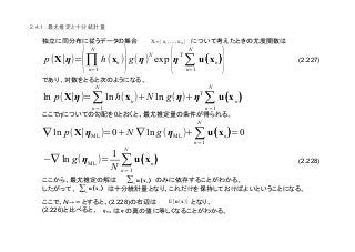 (2.227)
(2.228)
2.4.1
η 0
N→∞ (2.228)
(2.226)
X={x1,..., xN}
p(X∣η)=
(
N
∏n=1
h(xn)
)g(η)N
exp
{ηT
N
∑n=1
u((((xn))))
}
ln p(X∣η)=∑
n=1
N
ln h(xn)+N ln g(η)+η
T
∑
n=1
N
u((((xn))))
∇ ln p(X∣ηML)=0+N ∇ ln g(ηML)+∑
n=1
N
u((((xn))))=0
(∇ ln g(ηML)=
1
N
∑
n=1
N
u((((xn))))
∑n
u((((xn))))
∑n
u((((xn))))
E[u(x)]
ηML η
 