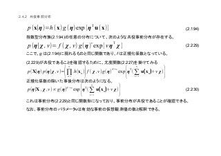 (2.194)
(2.229)
(2.230)
2.4.2
(2.194)
g (2.194) f
(2.229) (2.227)
(2.229)
ν
p(η∣χ , ν)= f ( χ ,ν)g(η)
ν
exp{ν η
T
χ}
p(x∣η)=h(x)g (η)exp{ηT
u(x)}
p(X∣η) p(η∣χ ,ν)=
(
N
∏n=1
h(xn)
)f ( χ ,ν)g (η)
N +ν
exp
{η
T
(
N
∑n=1
u((((xn))))+ν χ)
}
p(η∣X , χ ,ν)∝ g(η)
N +ν
exp
{η
T
(
N
∑n=1
u((((xn))))+ν χ)
}
 
