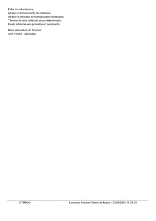 Falta de mão-de-obra;
Atraso no fornecimento de materiais;
Atraso na emissão de licenças para construção;
Término da obra antes do prazo determinado;
Custo inferiores aos previstos no orçamento.
Data, Assinatura do Sponsor
30/11/-0001 - Aprovado
OTMMA3 Leonardo Antonio Ribeiro de Matos - 23/06/2014 14:37:19
 