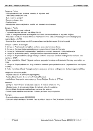 PROJETO Construção nova casa DE - Definir Escopo
Escopo do Produto
Construção de uma casa moderna, contendo os seguintes itens:
- Três quartos, sendo uma suíte.
- Duas vagas na garagem
- Espaço amplo para lazer
- Dois Banheiros
- Instalação de armários e pisos na cozinha, nos demais cômodos sinteco.
Escopo do Projeto
- Construção de uma casa moderna;
- Orçamento não deve ser maior que R$300.000,00;
- Todos as entregas devem ser aceitas pelos solicitantes com todos os todos os requisitos exigidos;
- A nova casa construída deve se utilizar de materiais modernos e das técnicas de gerenciamento de projetos
recomendadas pelo PMI;
- A mesma deve ser entregue em até 6 meses após aprovação da proposta técnica-comercial;
Entregas e critérios de aceitação
1) Entrega do Projeto de Alvenaria (Buy), conforme aprovação formal do cliente;
2) Entrega de Estrutura (Make).Validação conforme o previsto no Projeto de Alvenaria;
3) Entrega do Fechamento/Cobertura (Make). Validação conforme o previsto no Projeto de Alvenaria;
4) Entrega de Acabamento (Make). Validação conforme o previsto no Projeto de Alvenaria;
5) Entrega de Projeto de Elétrica (Buy). Validação conforme aprovação formal de um Engenheiro Eletricista com
registro no CREA;
6) Testes rede elétrica (Make). Validação conforme aprovação formal de um Engenheiro Eletricista com registro no
CREA;
7) Entrega de Projeto de Hidráulica (Buy). Validação conforme aprovação formal de um Engenheiro Civil com registro
no CREA;
8) Testes Hidráulicos (Make). Validação conforme aprovação formal de um Engenheiro Civil com registro no CREA;
Escopo não incluído no projeto
- Projeto e execução de jardinagem e paisagismo;
- Atualização do Registro do imóvel na Prefeitura Municipal;
- Instalação de Sistemas de segurança como Cercas Elétricas, Circuito de CFTV etc
Premissas
- Condições metereológicas favoráveis à execução da obra de construção civil;
- Não ocorrências de atrasos nas entregas de materiais pelos fornecedores;
- Disponibilidade de mão-de-obra local para execução dos serviços;
- Emissão das licenças necessárias para a construção dentro do prazo previsto;
Restrições
- Orçamento total do projeto: R$300.000,00
- Prazo para execução da obra: 6 meses. Data de início: 01/08/2014; Data de término: 01/02/2015
OTMMA3 Leonardo Antonio Ribeiro de Matos - 23/06/2014 14:37:19
 
