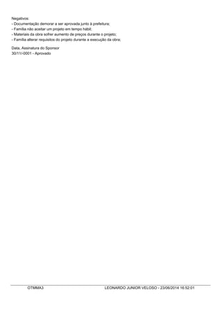 Negativos:
- Documentação demorar a ser aprovada junto à prefeitura;
- Família não aceitar um projeto em tempo hábil;
- Materiais da obra sofrer aumento de preços durante o projeto;
- Família alterar requisitos do projeto durante a execução da obra;
Data, Assinatura do Sponsor
30/11/-0001 - Aprovado
OTMMA3 LEONARDO JUNIOR VELOSO - 23/06/2014 16:52:01
 