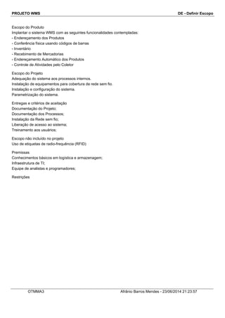 PROJETO WMS DE - Definir Escopo
Escopo do Produto
Implantar o sistema WMS com as seguintes funcionalidades contempladas:
- Endereçamento dos Produtos
- Conferência física usando códigos de barras
- Inventário
- Recebimento de Mercadorias
- Endereçamento Automático dos Produtos
- Controle de Atividades pelo Coletor
Escopo do Projeto
Adequação do sistema aos processos internos.
Instalação de equipamentos para cobertura de rede sem fio.
Instalação e configuração do sistema.
Parametrização do sistema.
Entregas e critérios de aceitação
Documentação do Projeto;
Documentação dos Processos;
Instalação da Rede sem fio;
Liberação de acesso ao sistema;
Treinamento aos usuários;
Escopo não incluído no projeto
Uso de etiquetas de radio-frequência (RFID)
Premissas
Conhecimentos básicos em logística e armazenagem;
Infraestrutura de TI;
Equipe de analistas e programadores;
Restrições
OTMMA3 Afrânio Barros Mendes - 23/06/2014 21:23:57
 