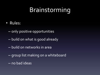 Brainstorming
• Rules:
– only positive opportunities
– build on what is good already
– build on networks in area
– group list making on a whiteboard
– no bad ideas
 