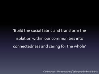 ‘Build the social fabric and transform the
isolation within our communities into
connectedness and caring for the whole’
Community –The structure of belonging by Peter Block
 