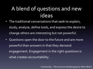 A blend of questions and new
ideas
• The traditional conversations that seek to explain,
study, analyze, define tools, and express the desire to
change others are interesting but not powerful.
• Questions open the door to the future and are more
powerful than answers in that they demand
engagement. Engagement in the right questions is
what creates accountability.
Community –The structure of belonging by Peter Block
 