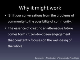 Why it might work
• ‘Shift our conversations from the problems of
community to the possibility of community.’
• The essence of creating an alternative future
comes form citizen-to-citizen engagement
that constantly focuses on the well-being of
the whole.
Community –The structure of belonging by Peter Block
 