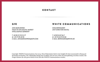 K O N T A K T
G f K
JENS BARCZEWSKI
HEAD OF GFK DIGITAL MARKET
INTELLIGENCE GERMANY
T +49 89 27 37 01 3-77
M +49 171 195 28 96
E-MAIL: JENS.BARCZEWSKI@GFK.COM
W H I T E C O M M U N I C A T I O N S
NINA BERNHARDT
UNIT DIRECTOR DIGITAL
T +49 89 36 07 66-7
M +49 176 30 78 35 83
E-MAIL: BERNHARDT@WHITE.DE
Copyright: WHITE Communications Juni 2014. Diese Präsentation bietet erste Insights für den Luxusmarkt in Bezug auf
Kosmetik und Parfum. Die vollständige Studie kann ab Mitte Juli auf www.white.de kostenpﬂichtig erworben werden. Bei
Fragen können Sie sich gerne direkt an die GfK oder WHITE Communications wenden.
 