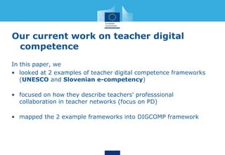 Our current work on teacher digital
competence
In this paper, we
• looked at 2 examples of teacher digital competence frameworks
(UNESCO and Slovenian e-competency)
• focused on how they describe teachers' professsional
collaboration in teacher networks (focus on PD)
• mapped the 2 example frameworks into DIGCOMP framework
 