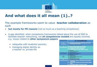 And what does it all mean (1)..?
The example frameworks seem to value teacher collaboration as
such
• but mostly for PD reasons (not so much as a teaching competence)
• A gap identified: when competence frameworks talked about the use of SNS to
facilitate teacher networking, not all competences needed are equally covered,
e.g. issues related to other symposium papers
• netiquette with students/ parents;
• managing digital identity as
a teacher vs. private life
 