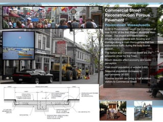 Commercial Street
Reconstruction Porous
Pavement
Provincetown, Massachusetts
In 2012 Provincetown began the installation of
over 5,000’ of the first “Porous Municipal Main
Street”. The project addressed existing
infrastructure problems with flooding and
drainage along a main thoroughfare that has
tremendous traffic during the busy tourist
season..
The harbor and Commercial Street are the
economic driver for the Town.
Beach closures affect economy and public
perception
Year-round population of around 3,000
Seasonal population increases to
approximately 30,000
Summer tourism can bring in half a million
visitors to Commercial Street
 