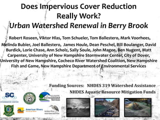Does Impervious Cover Reduction
Really Work?
Urban Watershed Renewal in Berry Brook
Robert Roseen, Viktor Hlas, Tom Schueler, Tom Ballestero, Mark Voorhees,
Melinda Bubier, Joel Ballestero, James Houle, Dean Peschel, Bill Boulanger, David
Burdick, Lorie Chase, Ann Scholz, Sally Soule, John Magee, Ben Nugent, Matt
Carpenter, University of New Hampshire Stormwater Center, City of Dover,
University of New Hampshire, Cocheco River Watershed Coalition, New Hampshire
Fish and Game, New Hampshire Department of Environmental Services
4
Funding Sources: NHDES 319 Watershed Assistance
NHDES Aquatic Resource Mitigation Funds
 
