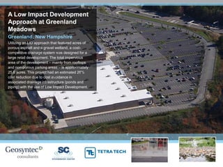 A Low Impact Development
Approach at Greenland
Meadows
Greenland, New Hampshire
Utilizing an LID approach that featured acres of
porous asphalt and a gravel wetland, a cost-
competitive drainage system was designed for a
large retail development. The total impervious
area of the development – mainly from rooftops
and non-porous parking areas – is approximately
25.6 acres. This project had an estimated 26%
cost reduction due to cost avoidance in
associated drainage infrastructure (ponds and
piping) with the use of Low Impact Development.
 