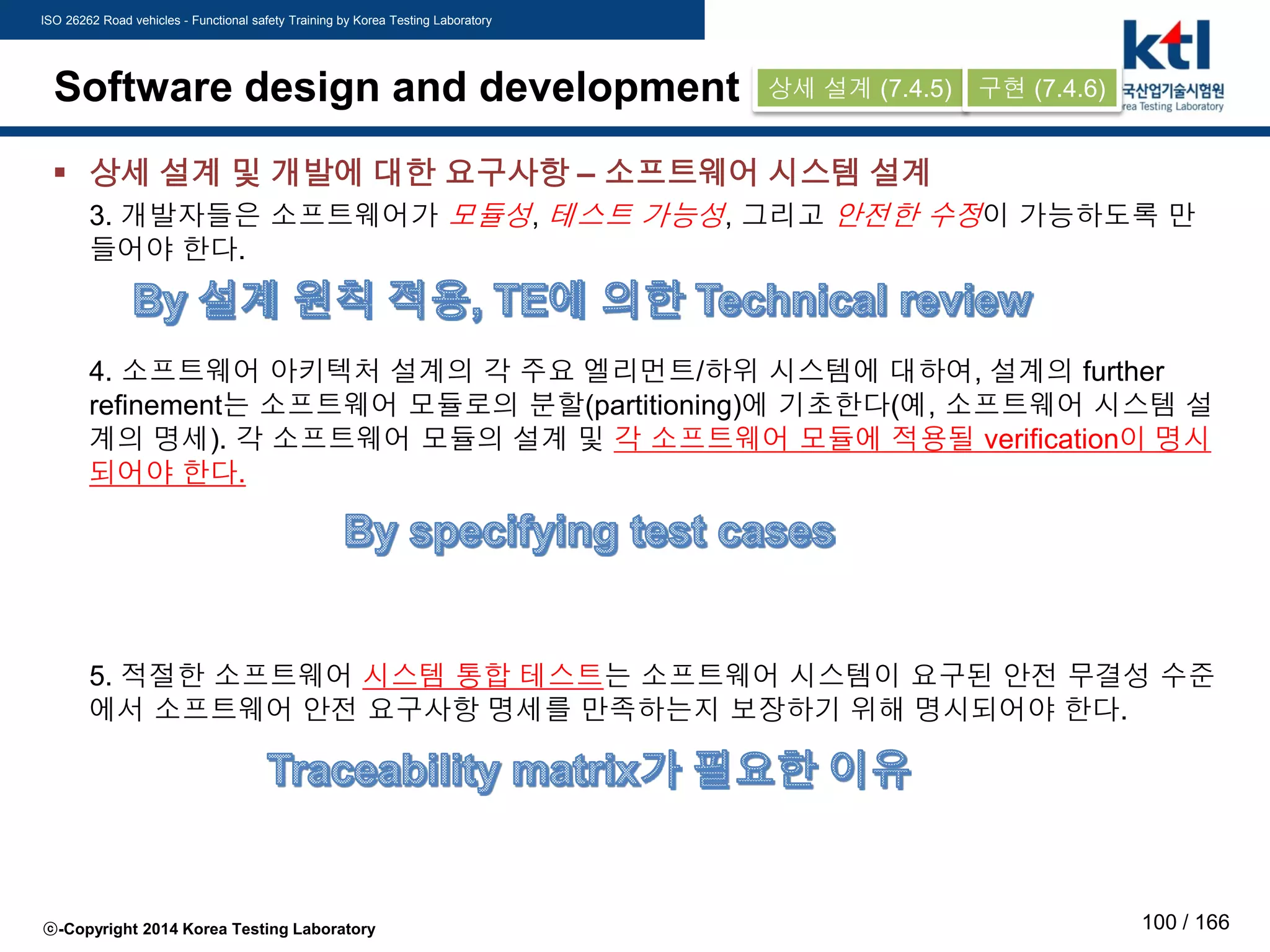 ISO 26262 Road vehicles - Functional safety Training by Korea Testing Laboratory
ⓒ-Copyright 2014 Korea Testing Laboratory 100 / 166
Software design and development
 상세 설계 및 개발에 대한 요구사항 – 소프트웨어 시스템 설계
3. 개발자들은 소프트웨어가 모듈성, 테스트 가능성, 그리고 안전한 수정이 가능하도록 만
들어야 한다.
4. 소프트웨어 아키텍처 설계의 각 주요 엘리먼트/하위 시스템에 대하여, 설계의 further
refinement는 소프트웨어 모듈로의 분할(partitioning)에 기초한다(예, 소프트웨어 시스템 설
계의 명세). 각 소프트웨어 모듈의 설계 및 각 소프트웨어 모듈에 적용될 verification이 명시
되어야 한다.
5. 적절한 소프트웨어 시스템 통합 테스트는 소프트웨어 시스템이 요구된 안전 무결성 수준
에서 소프트웨어 안전 요구사항 명세를 만족하는지 보장하기 위해 명시되어야 한다.
상세 설계 (7.4.5) 구현 (7.4.6)
 