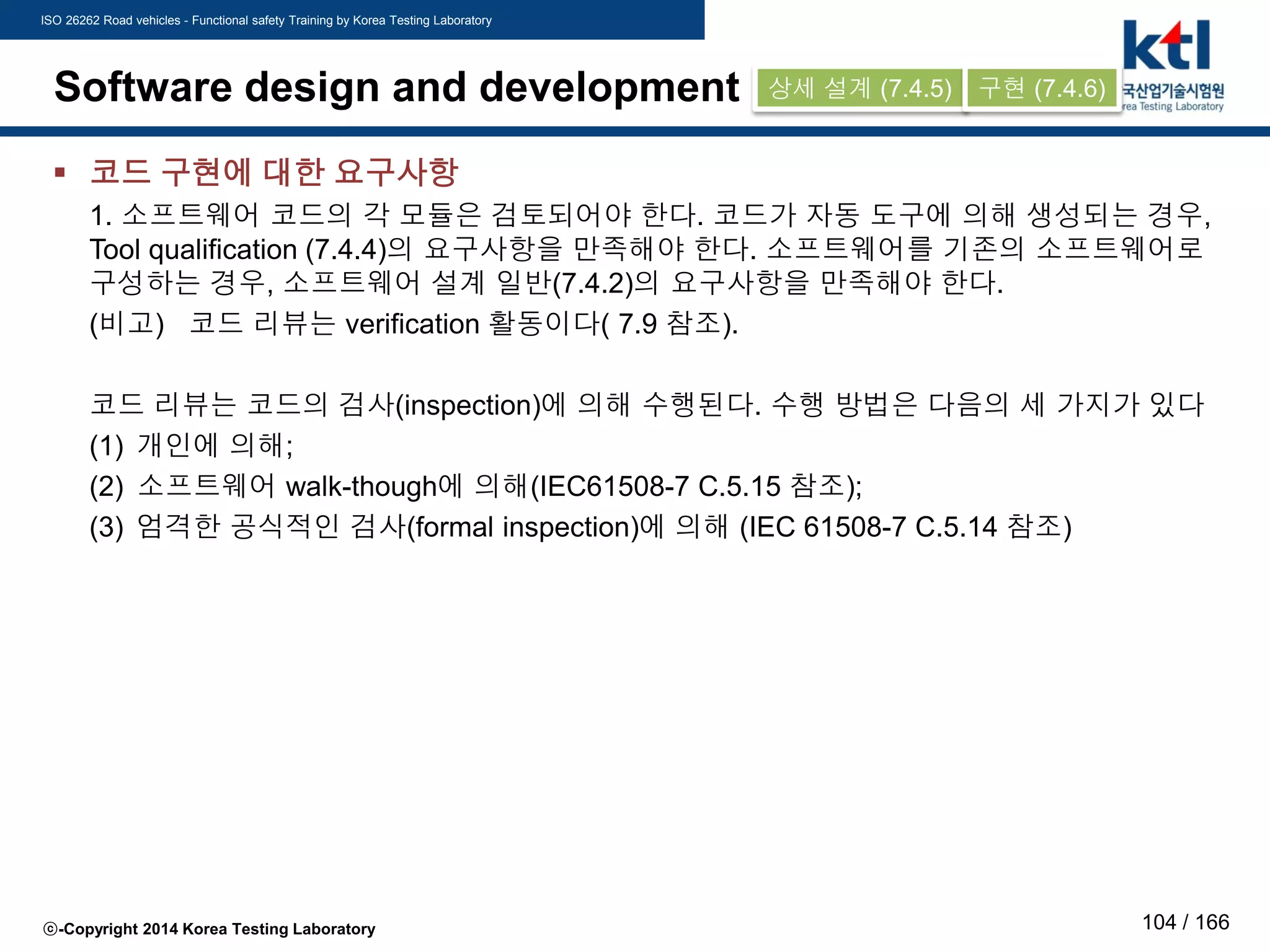 ISO 26262 Road vehicles - Functional safety Training by Korea Testing Laboratory
ⓒ-Copyright 2014 Korea Testing Laboratory 104 / 166
Software design and development
 코드 구현에 대한 요구사항
1. 소프트웨어 코드의 각 모듈은 검토되어야 한다. 코드가 자동 도구에 의해 생성되는 경우,
Tool qualification (7.4.4)의 요구사항을 만족해야 한다. 소프트웨어를 기존의 소프트웨어로
구성하는 경우, 소프트웨어 설계 일반(7.4.2)의 요구사항을 만족해야 한다.
(비고) 코드 리뷰는 verification 활동이다( 7.9 참조).
코드 리뷰는 코드의 검사(inspection)에 의해 수행된다. 수행 방법은 다음의 세 가지가 있다
(1) 개인에 의해;
(2) 소프트웨어 walk-though에 의해(IEC61508-7 C.5.15 참조);
(3) 엄격한 공식적인 검사(formal inspection)에 의해 (IEC 61508-7 C.5.14 참조)
상세 설계 (7.4.5) 구현 (7.4.6)
 