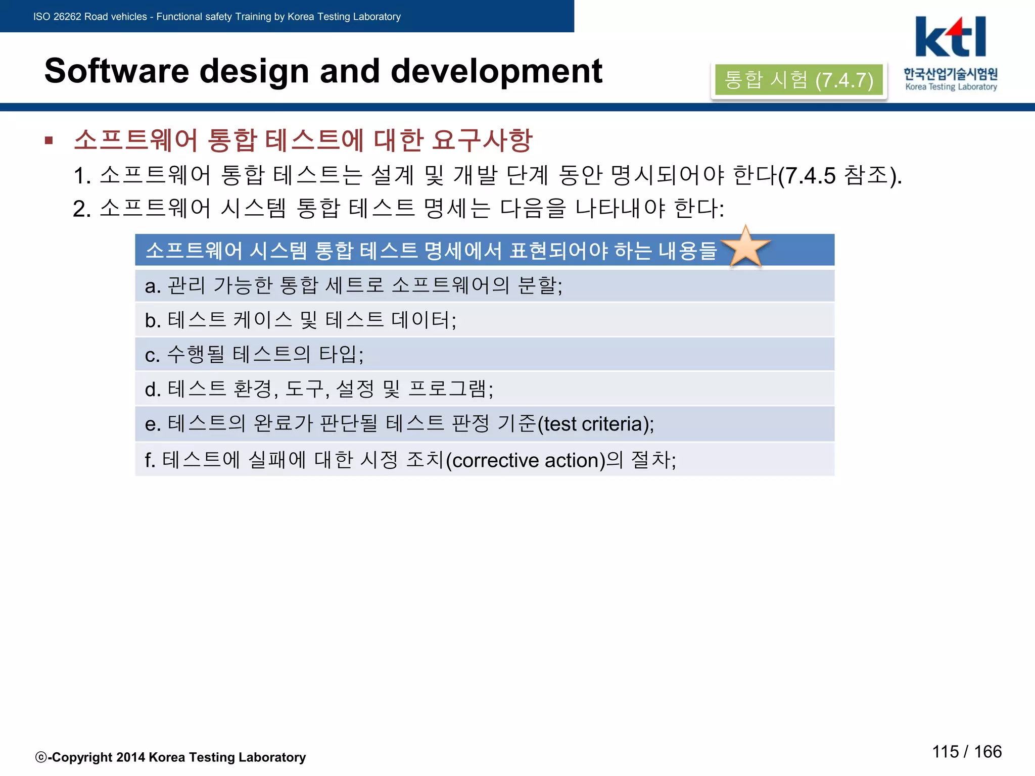 ISO 26262 Road vehicles - Functional safety Training by Korea Testing Laboratory
ⓒ-Copyright 2014 Korea Testing Laboratory 115 / 166
Software design and development
 소프트웨어 통합 테스트에 대한 요구사항
1. 소프트웨어 통합 테스트는 설계 및 개발 단계 동안 명시되어야 한다(7.4.5 참조).
2. 소프트웨어 시스템 통합 테스트 명세는 다음을 나타내야 한다:
소프트웨어 시스템 통합 테스트 명세에서 표현되어야 하는 내용들
a. 관리 가능한 통합 세트로 소프트웨어의 분할;
b. 테스트 케이스 및 테스트 데이터;
c. 수행될 테스트의 타입;
d. 테스트 환경, 도구, 설정 및 프로그램;
e. 테스트의 완료가 판단될 테스트 판정 기준(test criteria);
f. 테스트에 실패에 대한 시정 조치(corrective action)의 절차;
통합 시험 (7.4.7)
 