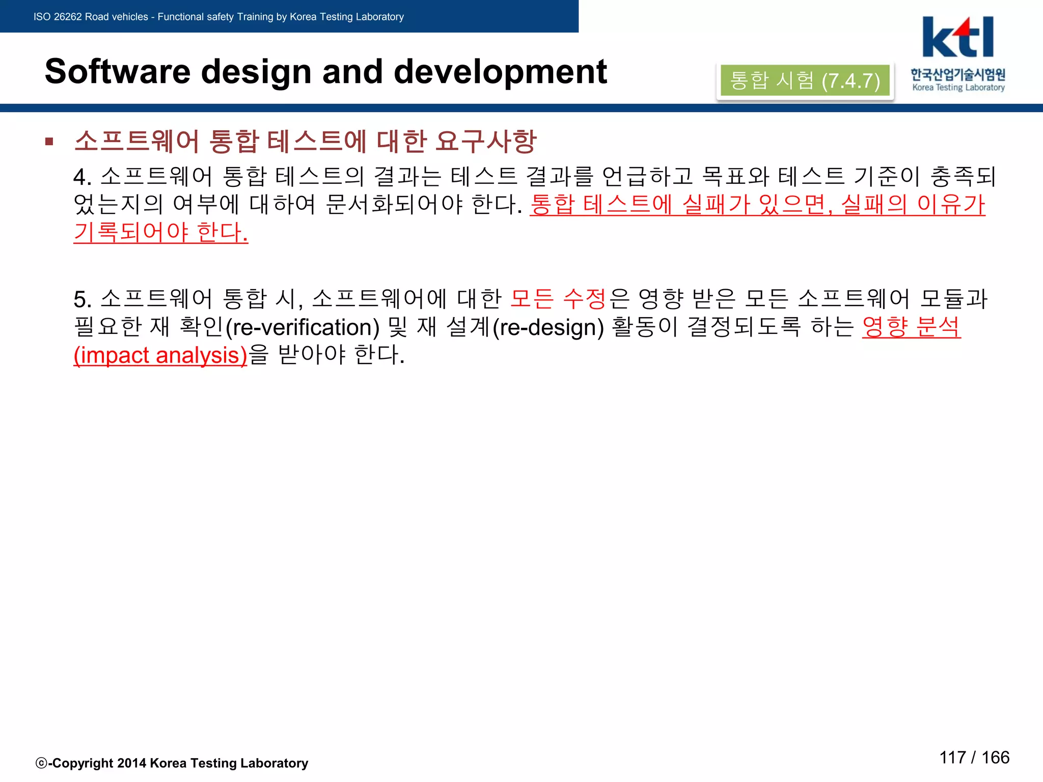 ISO 26262 Road vehicles - Functional safety Training by Korea Testing Laboratory
ⓒ-Copyright 2014 Korea Testing Laboratory 117 / 166
Software design and development
 소프트웨어 통합 테스트에 대한 요구사항
4. 소프트웨어 통합 테스트의 결과는 테스트 결과를 언급하고 목표와 테스트 기준이 충족되
었는지의 여부에 대하여 문서화되어야 한다. 통합 테스트에 실패가 있으면, 실패의 이유가
기록되어야 한다.
5. 소프트웨어 통합 시, 소프트웨어에 대한 모든 수정은 영향 받은 모든 소프트웨어 모듈과
필요한 재 확인(re-verification) 및 재 설계(re-design) 활동이 결정되도록 하는 영향 분석
(impact analysis)을 받아야 한다.
통합 시험 (7.4.7)
 