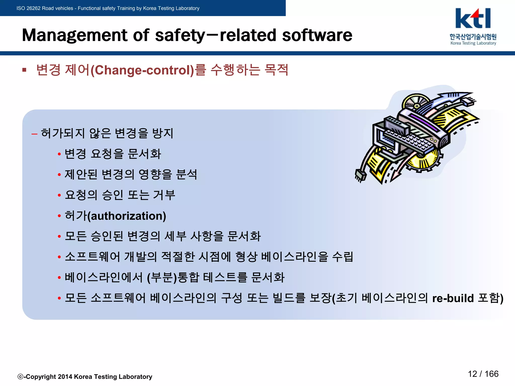 ISO 26262 Road vehicles - Functional safety Training by Korea Testing Laboratory
ⓒ-Copyright 2014 Korea Testing Laboratory 12 / 166
Management of safety-related software
 변경 제어(Change-control)를 수행하는 목적
– 허가되지 않은 변경을 방지
• 변경 요청을 문서화
• 제안된 변경의 영향을 분석
• 요청의 승인 또는 거부
• 허가(authorization)
• 모든 승인된 변경의 세부 사항을 문서화
• 소프트웨어 개발의 적절한 시점에 형상 베이스라인을 수립
• 베이스라인에서 (부분)통합 테스트를 문서화
• 모든 소프트웨어 베이스라인의 구성 또는 빌드를 보장(초기 베이스라인의 re-build 포함)
 
