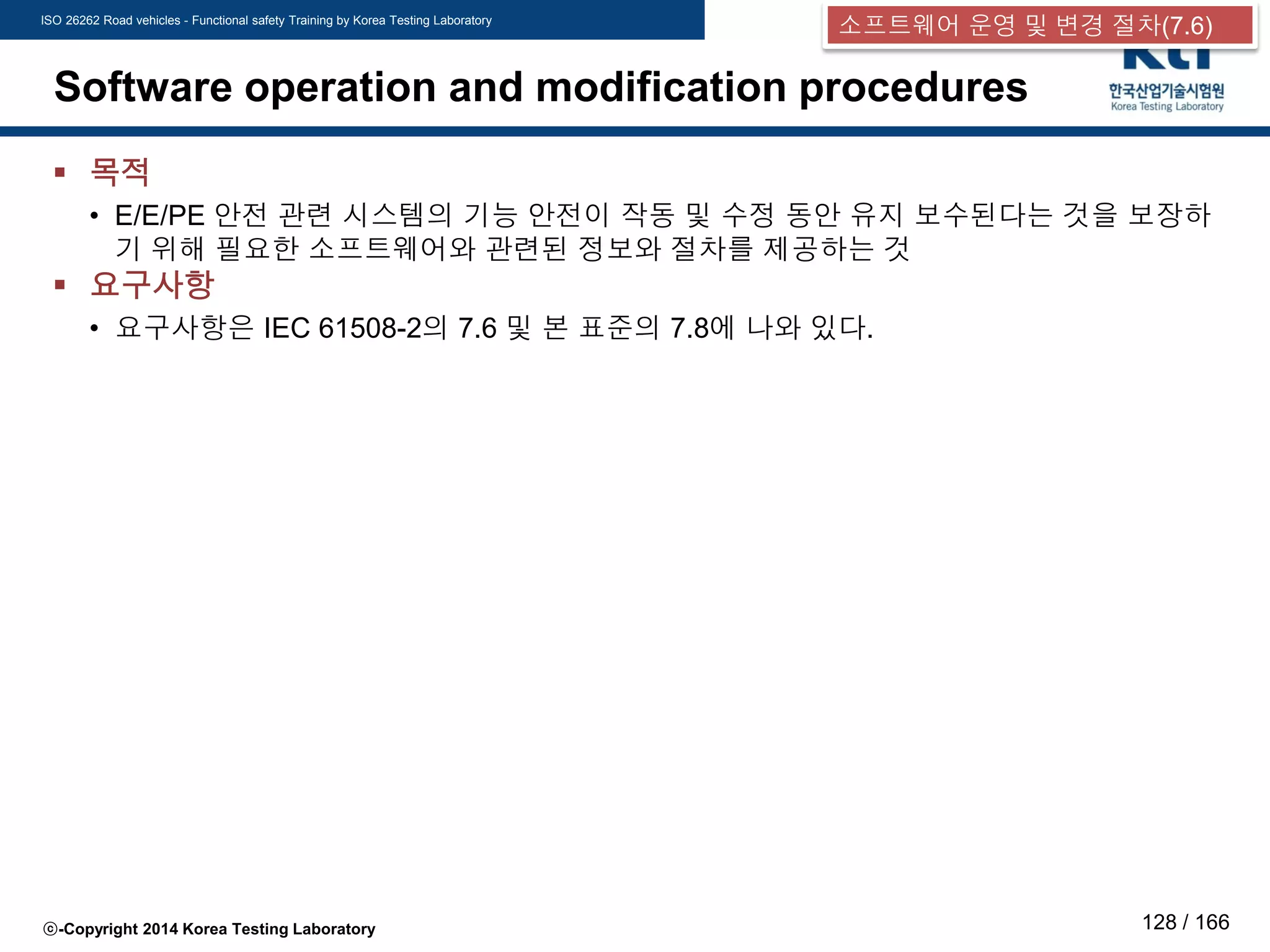 ISO 26262 Road vehicles - Functional safety Training by Korea Testing Laboratory
ⓒ-Copyright 2014 Korea Testing Laboratory 128 / 166
Software operation and modification procedures
 목적
• E/E/PE 안전 관련 시스템의 기능 안전이 작동 및 수정 동안 유지 보수된다는 것을 보장하
기 위해 필요한 소프트웨어와 관련된 정보와 절차를 제공하는 것
 요구사항
• 요구사항은 IEC 61508-2의 7.6 및 본 표준의 7.8에 나와 있다.
소프트웨어 운영 및 변경 절차(7.6)
 