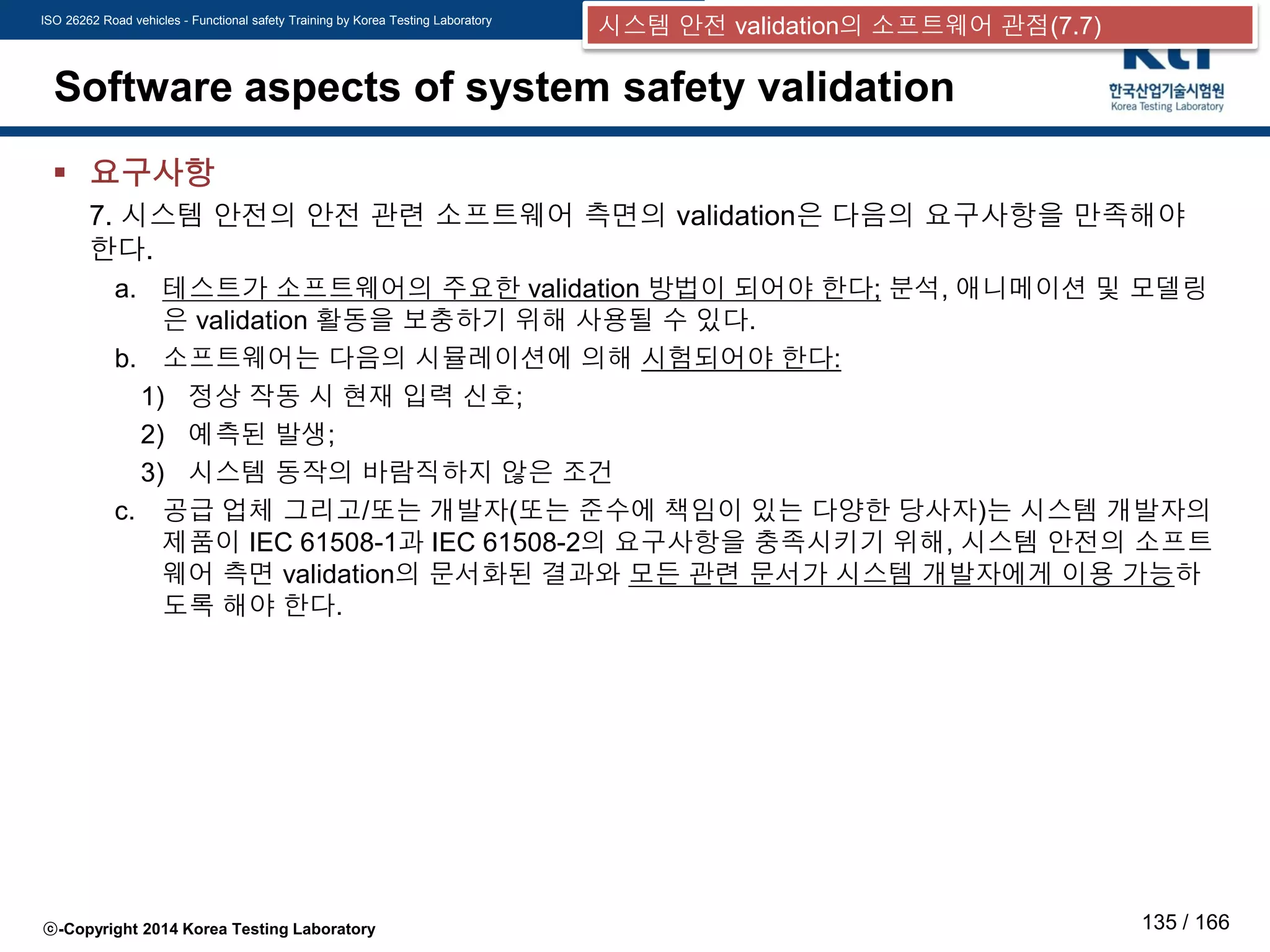ISO 26262 Road vehicles - Functional safety Training by Korea Testing Laboratory
ⓒ-Copyright 2014 Korea Testing Laboratory 135 / 166
Software aspects of system safety validation
 요구사항
7. 시스템 안전의 안전 관련 소프트웨어 측면의 validation은 다음의 요구사항을 만족해야
한다.
a. 테스트가 소프트웨어의 주요한 validation 방법이 되어야 한다; 분석, 애니메이션 및 모델링
은 validation 활동을 보충하기 위해 사용될 수 있다.
b. 소프트웨어는 다음의 시뮬레이션에 의해 시험되어야 한다:
1) 정상 작동 시 현재 입력 신호;
2) 예측된 발생;
3) 시스템 동작의 바람직하지 않은 조건
c. 공급 업체 그리고/또는 개발자(또는 준수에 책임이 있는 다양한 당사자)는 시스템 개발자의
제품이 IEC 61508-1과 IEC 61508-2의 요구사항을 충족시키기 위해, 시스템 안전의 소프트
웨어 측면 validation의 문서화된 결과와 모든 관련 문서가 시스템 개발자에게 이용 가능하
도록 해야 한다.
시스템 안전 validation의 소프트웨어 관점(7.7)
 